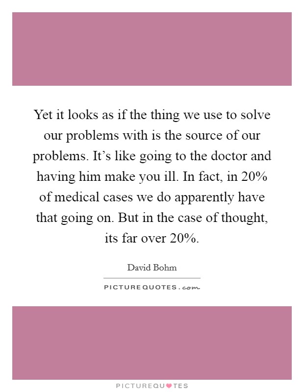 Yet it looks as if the thing we use to solve our problems with is the source of our problems. It's like going to the doctor and having him make you ill. In fact, in 20% of medical cases we do apparently have that going on. But in the case of thought, its far over 20% Picture Quote #1