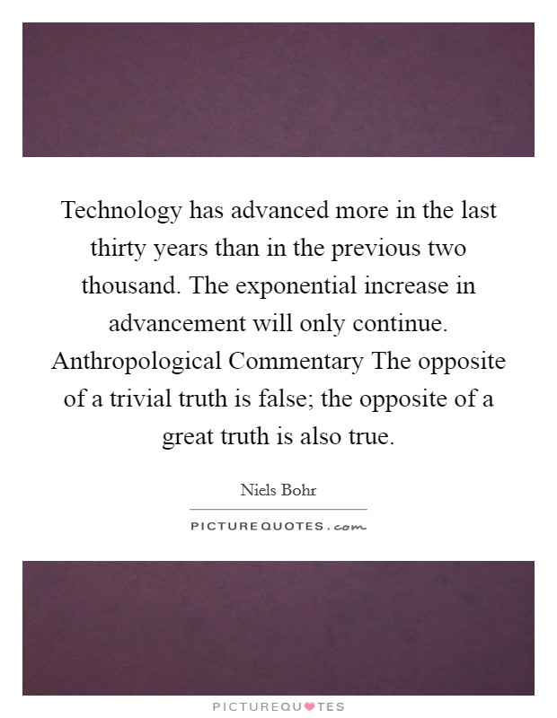 Technology has advanced more in the last thirty years than in the previous two thousand. The exponential increase in advancement will only continue. Anthropological Commentary The opposite of a trivial truth is false; the opposite of a great truth is also true Picture Quote #1