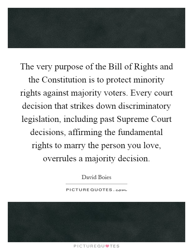 The very purpose of the Bill of Rights and the Constitution is to protect minority rights against majority voters. Every court decision that strikes down discriminatory legislation, including past Supreme Court decisions, affirming the fundamental rights to marry the person you love, overrules a majority decision Picture Quote #1