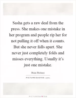 Sasha gets a raw deal from the press. She makes one mistake in her program and people rip her for not pulling it off when it counts. But she never falls apart. She never just completely folds and misses everything. Usually it’s just one mistake Picture Quote #1