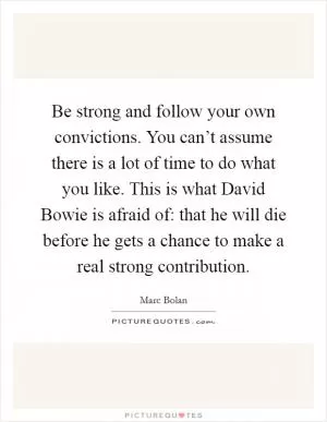 Be strong and follow your own convictions. You can’t assume there is a lot of time to do what you like. This is what David Bowie is afraid of: that he will die before he gets a chance to make a real strong contribution Picture Quote #1