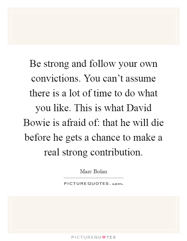 Be strong and follow your own convictions. You can't assume there is a lot of time to do what you like. This is what David Bowie is afraid of: that he will die before he gets a chance to make a real strong contribution Picture Quote #1