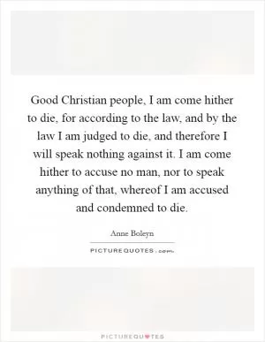 Good Christian people, I am come hither to die, for according to the law, and by the law I am judged to die, and therefore I will speak nothing against it. I am come hither to accuse no man, nor to speak anything of that, whereof I am accused and condemned to die Picture Quote #1