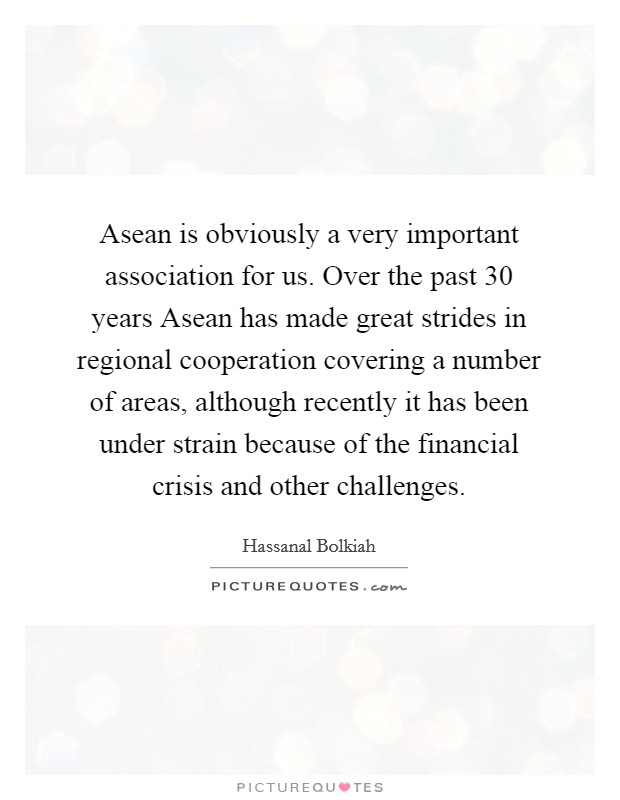 Asean is obviously a very important association for us. Over the past 30 years Asean has made great strides in regional cooperation covering a number of areas, although recently it has been under strain because of the financial crisis and other challenges Picture Quote #1