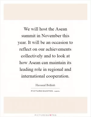 We will host the Asean summit in November this year. It will be an occasion to reflect on our achievements collectively and to look at how Asean can maintain its leading role in regional and international cooperation Picture Quote #1