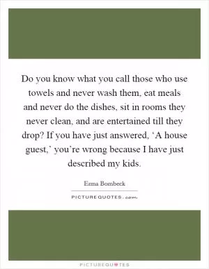 Do you know what you call those who use towels and never wash them, eat meals and never do the dishes, sit in rooms they never clean, and are entertained till they drop? If you have just answered, ‘A house guest,’ you’re wrong because I have just described my kids Picture Quote #1