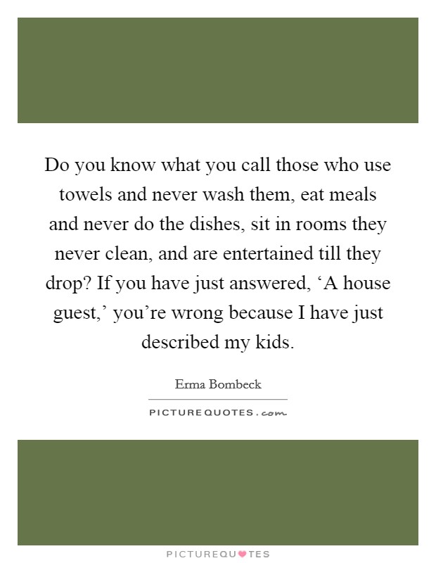 Do you know what you call those who use towels and never wash them, eat meals and never do the dishes, sit in rooms they never clean, and are entertained till they drop? If you have just answered, ‘A house guest,' you're wrong because I have just described my kids Picture Quote #1