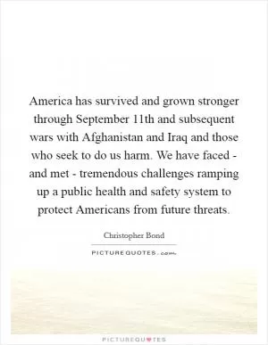America has survived and grown stronger through September 11th and subsequent wars with Afghanistan and Iraq and those who seek to do us harm. We have faced - and met - tremendous challenges ramping up a public health and safety system to protect Americans from future threats Picture Quote #1