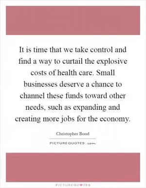 It is time that we take control and find a way to curtail the explosive costs of health care. Small businesses deserve a chance to channel these funds toward other needs, such as expanding and creating more jobs for the economy Picture Quote #1