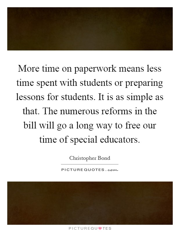 More time on paperwork means less time spent with students or preparing lessons for students. It is as simple as that. The numerous reforms in the bill will go a long way to free our time of special educators Picture Quote #1