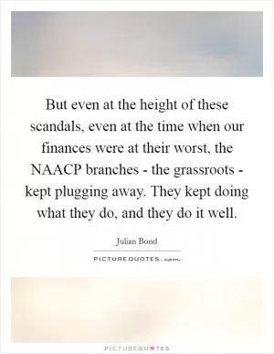 But even at the height of these scandals, even at the time when our finances were at their worst, the NAACP branches - the grassroots - kept plugging away. They kept doing what they do, and they do it well Picture Quote #1