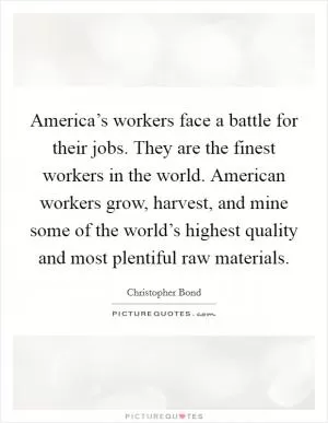 America’s workers face a battle for their jobs. They are the finest workers in the world. American workers grow, harvest, and mine some of the world’s highest quality and most plentiful raw materials Picture Quote #1