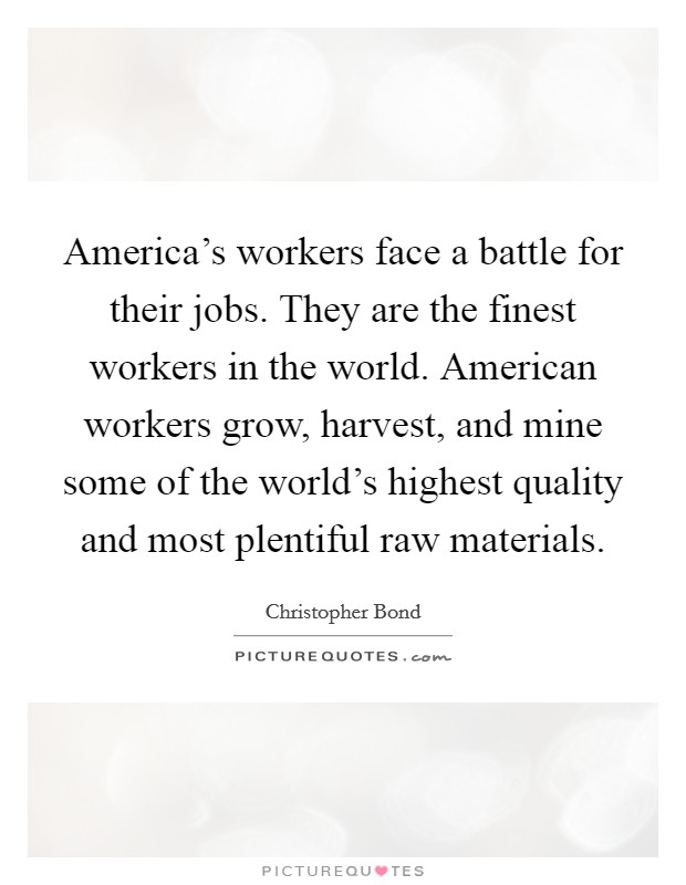 America's workers face a battle for their jobs. They are the finest workers in the world. American workers grow, harvest, and mine some of the world's highest quality and most plentiful raw materials Picture Quote #1