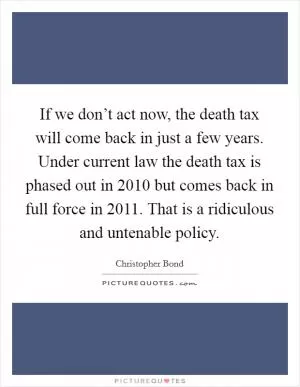 If we don’t act now, the death tax will come back in just a few years. Under current law the death tax is phased out in 2010 but comes back in full force in 2011. That is a ridiculous and untenable policy Picture Quote #1
