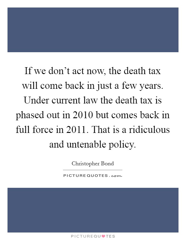 If we don't act now, the death tax will come back in just a few years. Under current law the death tax is phased out in 2010 but comes back in full force in 2011. That is a ridiculous and untenable policy Picture Quote #1