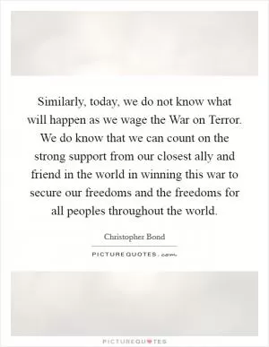 Similarly, today, we do not know what will happen as we wage the War on Terror. We do know that we can count on the strong support from our closest ally and friend in the world in winning this war to secure our freedoms and the freedoms for all peoples throughout the world Picture Quote #1