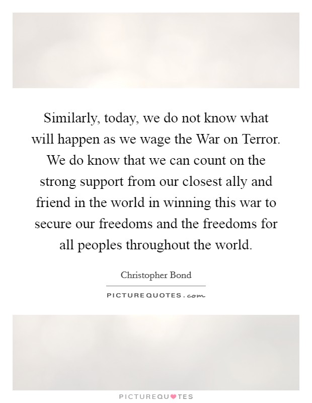 Similarly, today, we do not know what will happen as we wage the War on Terror. We do know that we can count on the strong support from our closest ally and friend in the world in winning this war to secure our freedoms and the freedoms for all peoples throughout the world Picture Quote #1