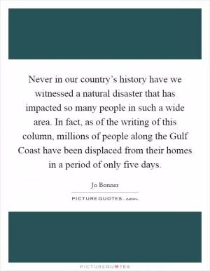 Never in our country’s history have we witnessed a natural disaster that has impacted so many people in such a wide area. In fact, as of the writing of this column, millions of people along the Gulf Coast have been displaced from their homes in a period of only five days Picture Quote #1