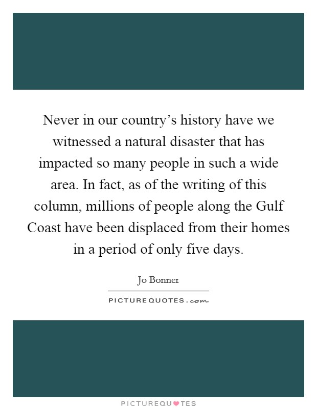 Never in our country's history have we witnessed a natural disaster that has impacted so many people in such a wide area. In fact, as of the writing of this column, millions of people along the Gulf Coast have been displaced from their homes in a period of only five days Picture Quote #1
