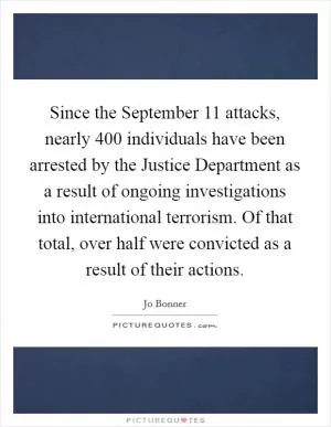 Since the September 11 attacks, nearly 400 individuals have been arrested by the Justice Department as a result of ongoing investigations into international terrorism. Of that total, over half were convicted as a result of their actions Picture Quote #1