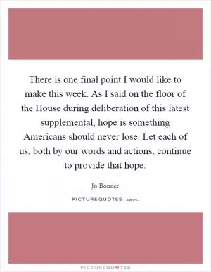 There is one final point I would like to make this week. As I said on the floor of the House during deliberation of this latest supplemental, hope is something Americans should never lose. Let each of us, both by our words and actions, continue to provide that hope Picture Quote #1