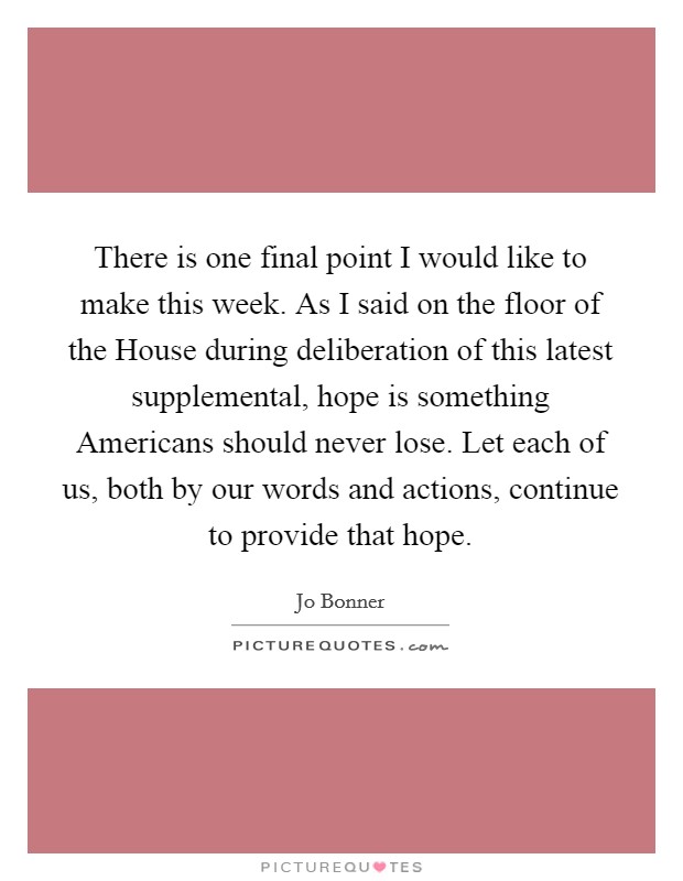 There is one final point I would like to make this week. As I said on the floor of the House during deliberation of this latest supplemental, hope is something Americans should never lose. Let each of us, both by our words and actions, continue to provide that hope Picture Quote #1