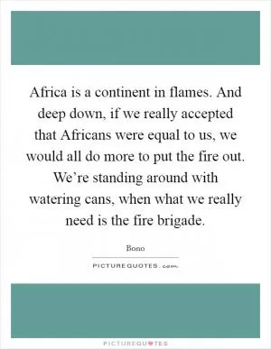 Africa is a continent in flames. And deep down, if we really accepted that Africans were equal to us, we would all do more to put the fire out. We’re standing around with watering cans, when what we really need is the fire brigade Picture Quote #1