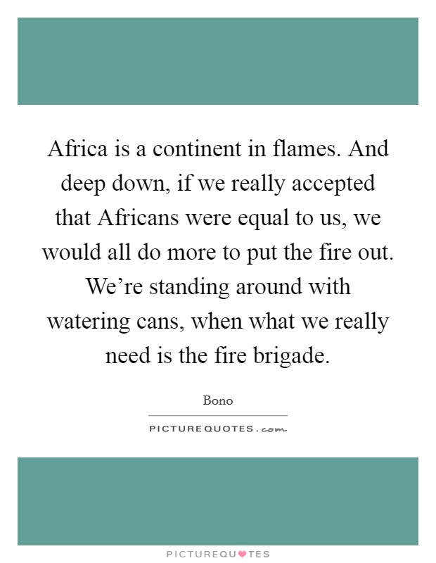 Africa is a continent in flames. And deep down, if we really accepted that Africans were equal to us, we would all do more to put the fire out. We're standing around with watering cans, when what we really need is the fire brigade Picture Quote #1