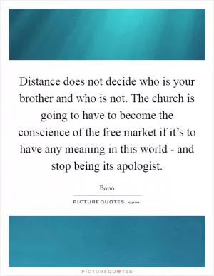 Distance does not decide who is your brother and who is not. The church is going to have to become the conscience of the free market if it’s to have any meaning in this world - and stop being its apologist Picture Quote #1