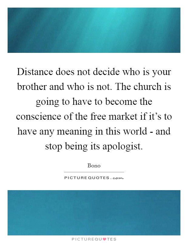 Distance does not decide who is your brother and who is not. The church is going to have to become the conscience of the free market if it's to have any meaning in this world - and stop being its apologist Picture Quote #1