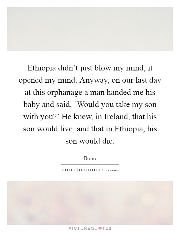 Ethiopia didn't just blow my mind; it opened my mind. Anyway, on our last day at this orphanage a man handed me his baby and said, ‘Would you take my son with you?' He knew, in Ireland, that his son would live, and that in Ethiopia, his son would die Picture Quote #1