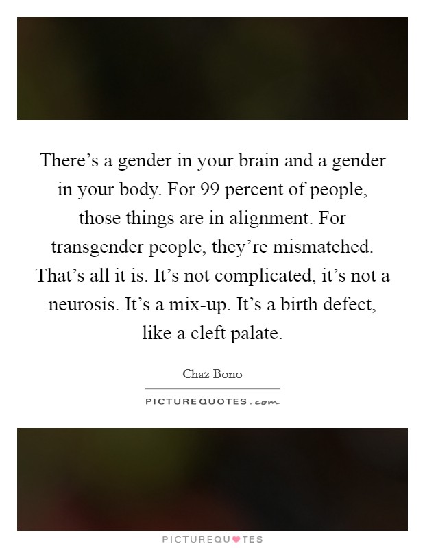 There's a gender in your brain and a gender in your body. For 99 percent of people, those things are in alignment. For transgender people, they're mismatched. That's all it is. It's not complicated, it's not a neurosis. It's a mix-up. It's a birth defect, like a cleft palate Picture Quote #1
