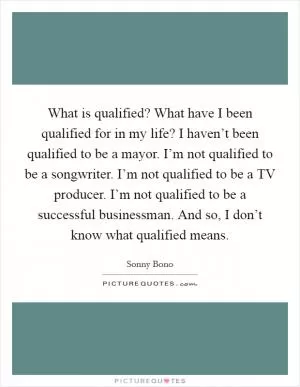 What is qualified? What have I been qualified for in my life? I haven’t been qualified to be a mayor. I’m not qualified to be a songwriter. I’m not qualified to be a TV producer. I’m not qualified to be a successful businessman. And so, I don’t know what qualified means Picture Quote #1