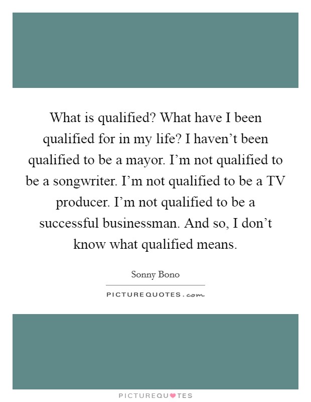 What is qualified? What have I been qualified for in my life? I haven't been qualified to be a mayor. I'm not qualified to be a songwriter. I'm not qualified to be a TV producer. I'm not qualified to be a successful businessman. And so, I don't know what qualified means Picture Quote #1