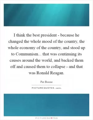 I think the best president - because he changed the whole mood of the country, the whole economy of the country, and stood up to Communism... that was continuing its causes around the world, and backed them off and caused them to collapse - and that was Ronald Reagan Picture Quote #1