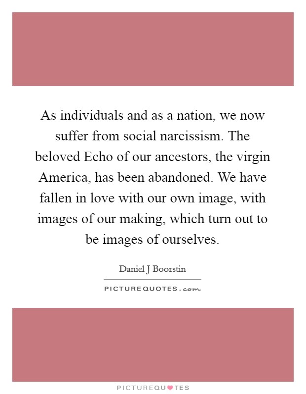 As individuals and as a nation, we now suffer from social narcissism. The beloved Echo of our ancestors, the virgin America, has been abandoned. We have fallen in love with our own image, with images of our making, which turn out to be images of ourselves Picture Quote #1