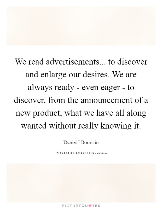 We read advertisements... to discover and enlarge our desires. We are always ready - even eager - to discover, from the announcement of a new product, what we have all along wanted without really knowing it Picture Quote #1