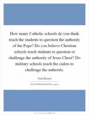 How many Catholic schools do you think teach the students to question the authority of the Pope? Do you believe Christian schools teach students to question or challenge the authority of Jesus Christ? Do military schools teach the cadets to challenge the authority Picture Quote #1