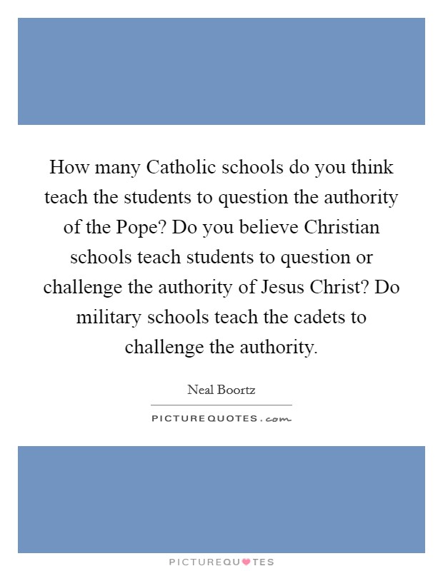 How many Catholic schools do you think teach the students to question the authority of the Pope? Do you believe Christian schools teach students to question or challenge the authority of Jesus Christ? Do military schools teach the cadets to challenge the authority Picture Quote #1