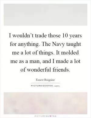 I wouldn’t trade those 10 years for anything. The Navy taught me a lot of things. It molded me as a man, and I made a lot of wonderful friends Picture Quote #1
