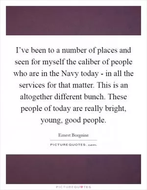 I’ve been to a number of places and seen for myself the caliber of people who are in the Navy today - in all the services for that matter. This is an altogether different bunch. These people of today are really bright, young, good people Picture Quote #1