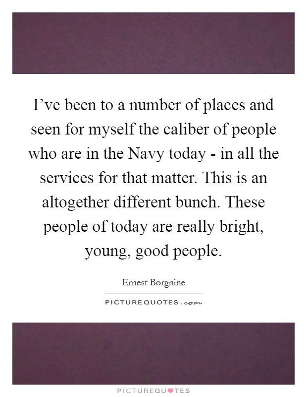 I’ve been to a number of places and seen for myself the caliber of people who are in the Navy today - in all the services for that matter. This is an altogether different bunch. These people of today are really bright, young, good people Picture Quote #1
