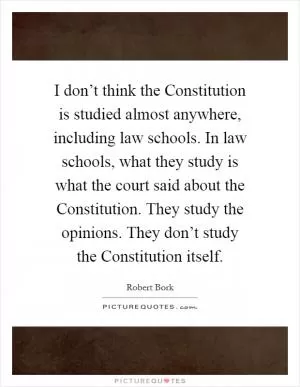 I don’t think the Constitution is studied almost anywhere, including law schools. In law schools, what they study is what the court said about the Constitution. They study the opinions. They don’t study the Constitution itself Picture Quote #1