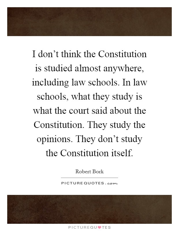 I don't think the Constitution is studied almost anywhere, including law schools. In law schools, what they study is what the court said about the Constitution. They study the opinions. They don't study the Constitution itself Picture Quote #1