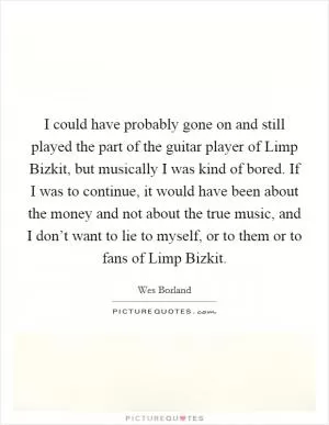 I could have probably gone on and still played the part of the guitar player of Limp Bizkit, but musically I was kind of bored. If I was to continue, it would have been about the money and not about the true music, and I don’t want to lie to myself, or to them or to fans of Limp Bizkit Picture Quote #1