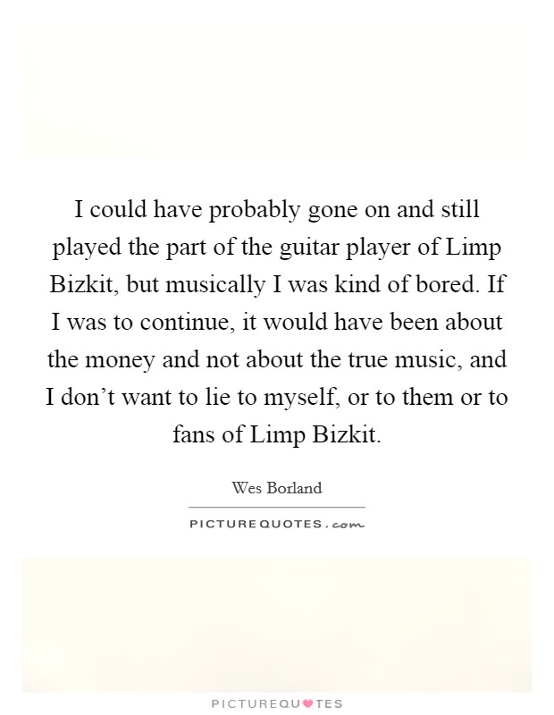 I could have probably gone on and still played the part of the guitar player of Limp Bizkit, but musically I was kind of bored. If I was to continue, it would have been about the money and not about the true music, and I don't want to lie to myself, or to them or to fans of Limp Bizkit Picture Quote #1
