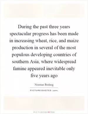 During the past three years spectacular progress has been made in increasing wheat, rice, and maize production in several of the most populous developing countries of southern Asia, where widespread famine appeared inevitable only five years ago Picture Quote #1