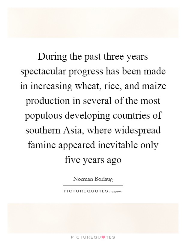 During the past three years spectacular progress has been made in increasing wheat, rice, and maize production in several of the most populous developing countries of southern Asia, where widespread famine appeared inevitable only five years ago Picture Quote #1