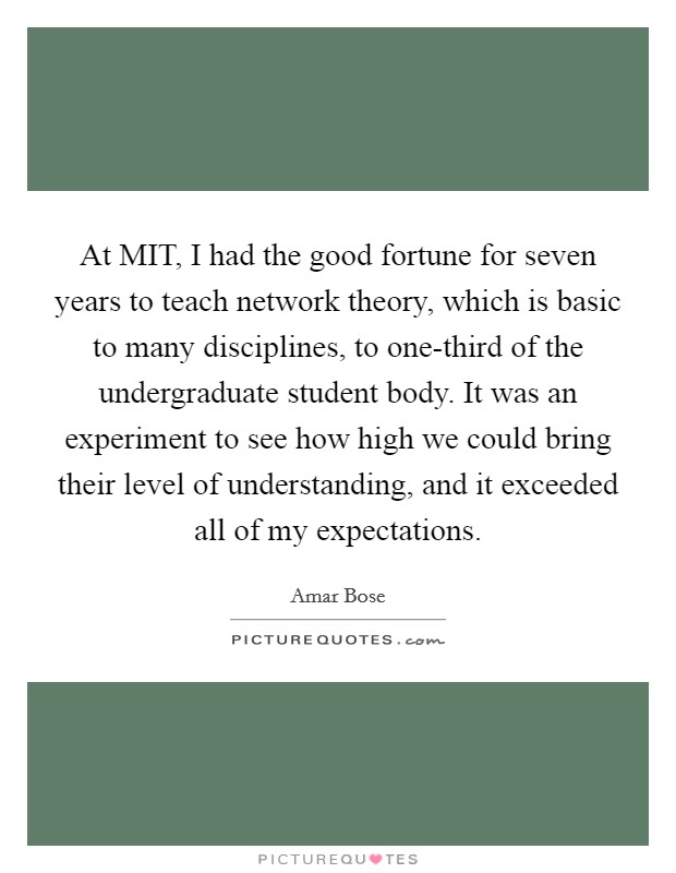 At MIT, I had the good fortune for seven years to teach network theory, which is basic to many disciplines, to one-third of the undergraduate student body. It was an experiment to see how high we could bring their level of understanding, and it exceeded all of my expectations Picture Quote #1