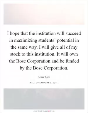 I hope that the institution will succeed in maximizing students’ potential in the same way. I will give all of my stock to this institution. It will own the Bose Corporation and be funded by the Bose Corporation Picture Quote #1